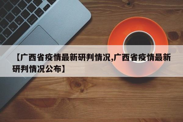 【广西省疫情最新研判情况,广西省疫情最新研判情况公布】