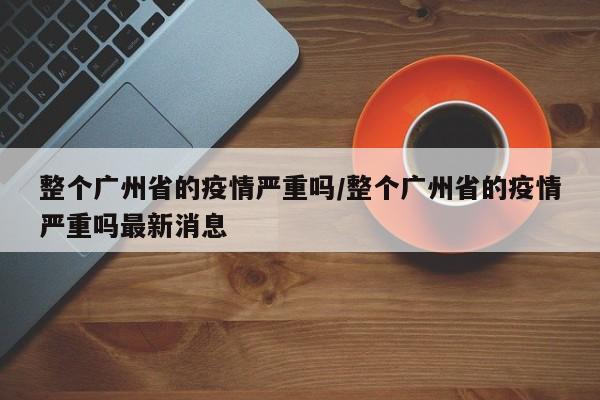 整个广州省的疫情严重吗/整个广州省的疫情严重吗最新消息