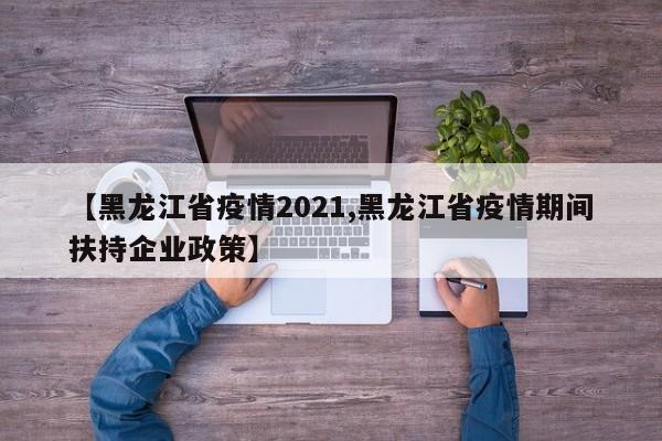 【黑龙江省疫情2021,黑龙江省疫情期间扶持企业政策】
