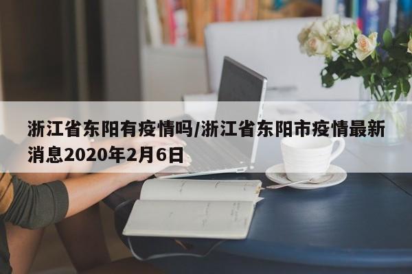 浙江省东阳有疫情吗/浙江省东阳市疫情最新消息2020年2月6日