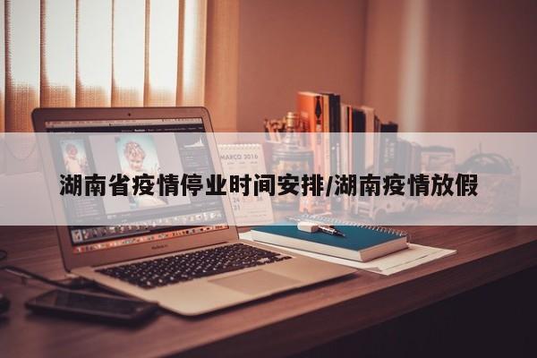 湖南省疫情停业时间安排/湖南疫情放假