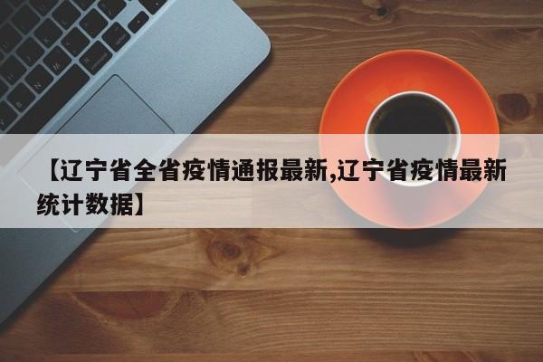 【辽宁省全省疫情通报最新,辽宁省疫情最新统计数据】
