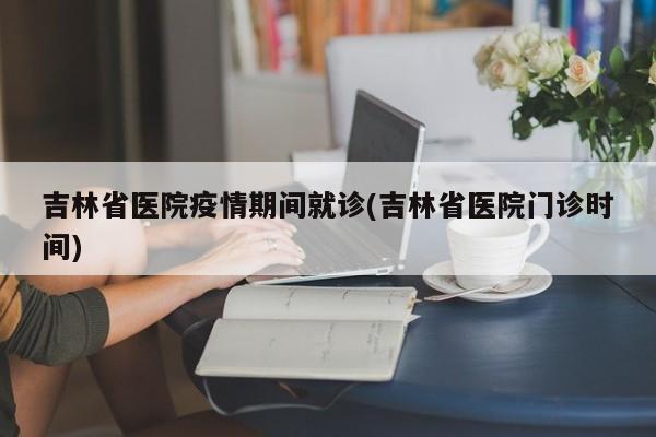 吉林省医院疫情期间就诊(吉林省医院门诊时间)