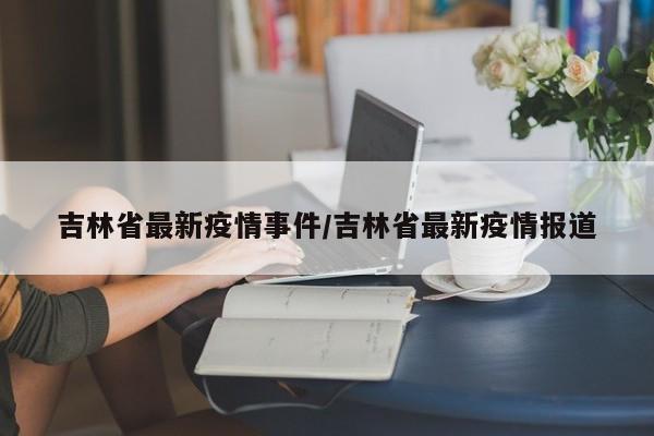 吉林省最新疫情事件/吉林省最新疫情报道