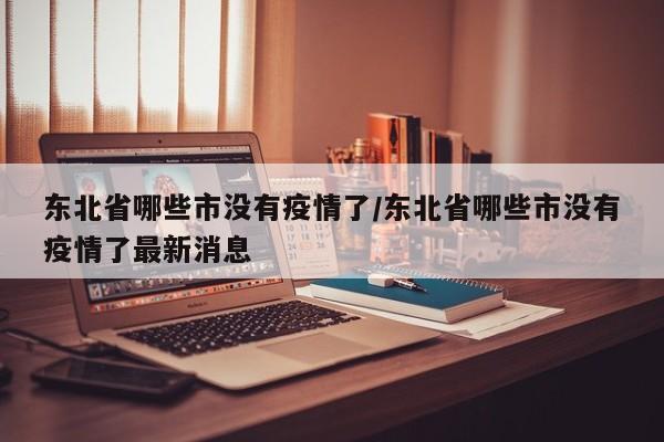 东北省哪些市没有疫情了/东北省哪些市没有疫情了最新消息