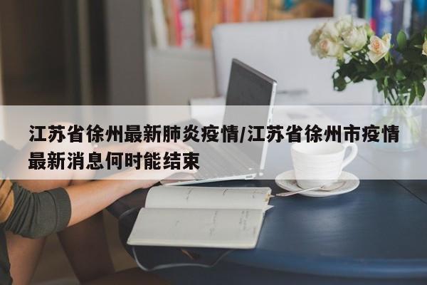 江苏省徐州最新肺炎疫情/江苏省徐州市疫情最新消息何时能结束