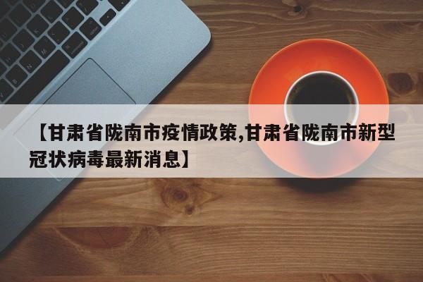 【甘肃省陇南市疫情政策,甘肃省陇南市新型冠状病毒最新消息】