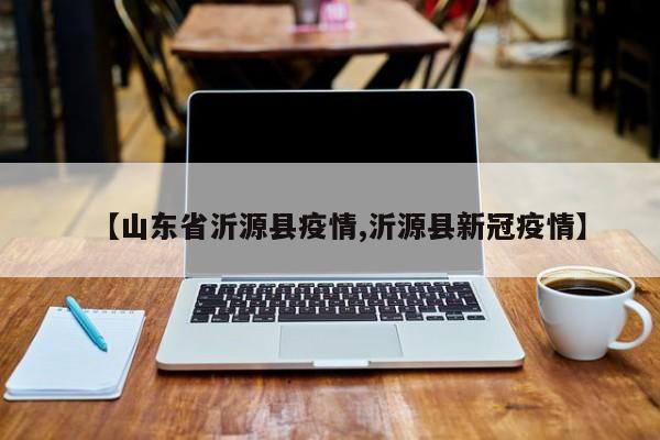 【山东省沂源县疫情,沂源县新冠疫情】