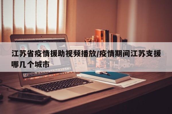 江苏省疫情援助视频播放/疫情期间江苏支援哪几个城市
