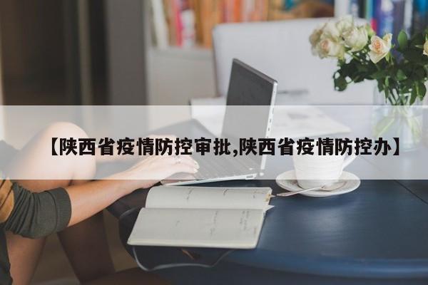 【陕西省疫情防控审批,陕西省疫情防控办】