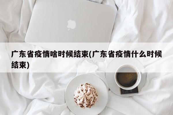 广东省疫情啥时候结束(广东省疫情什么时候结束)