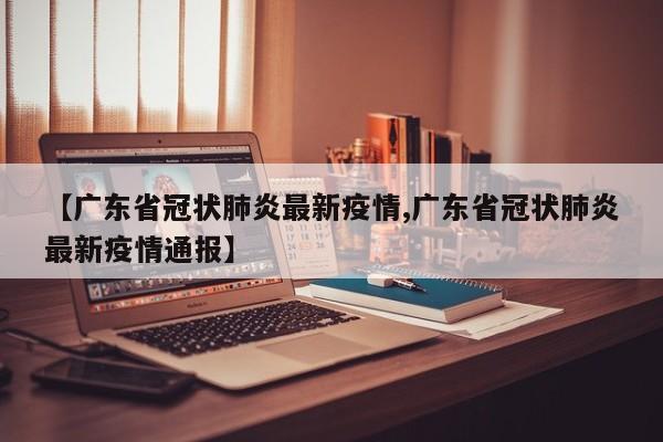【广东省冠状肺炎最新疫情,广东省冠状肺炎最新疫情通报】