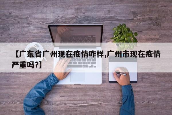 【广东省广州现在疫情咋样,广州市现在疫情严重吗?】