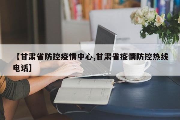 【甘肃省防控疫情中心,甘肃省疫情防控热线电话】