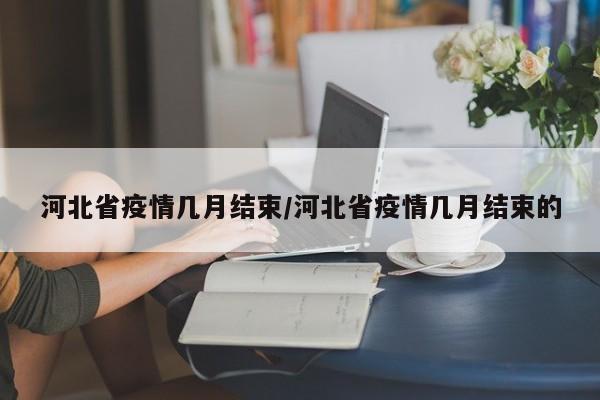 河北省疫情几月结束/河北省疫情几月结束的