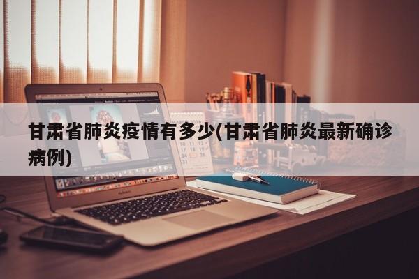 甘肃省肺炎疫情有多少(甘肃省肺炎最新确诊病例)