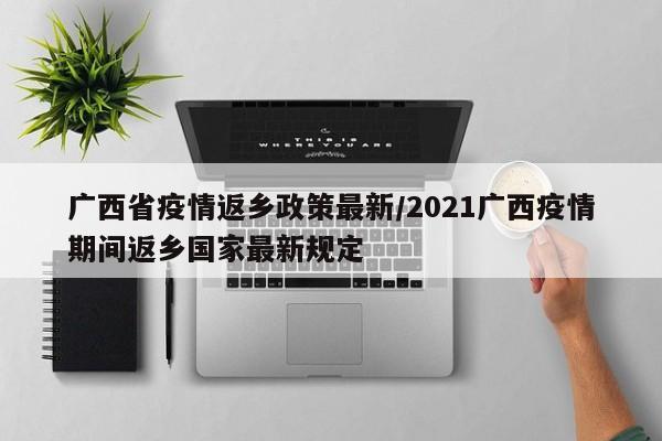 广西省疫情返乡政策最新/2021广西疫情期间返乡国家最新规定