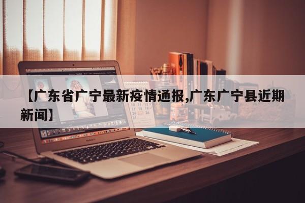 【广东省广宁最新疫情通报,广东广宁县近期新闻】