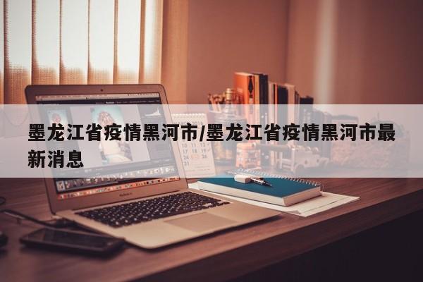 墨龙江省疫情黑河市/墨龙江省疫情黑河市最新消息