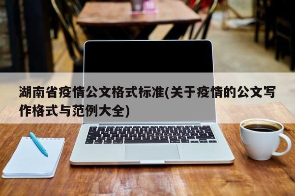 湖南省疫情公文格式标准(关于疫情的公文写作格式与范例大全)