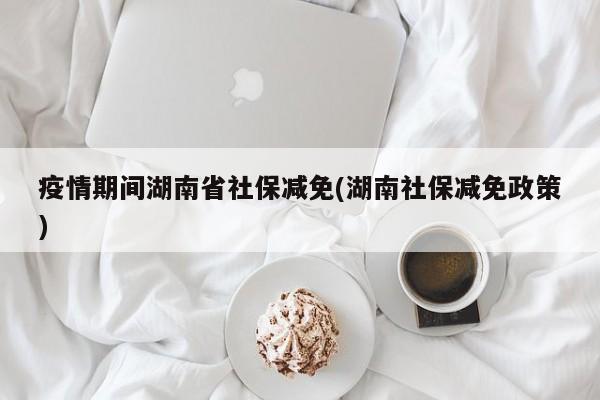 疫情期间湖南省社保减免(湖南社保减免政策)