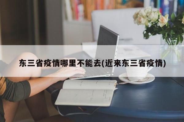 东三省疫情哪里不能去(近来东三省疫情)