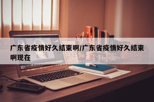广东省疫情好久结束啊/广东省疫情好久结束啊现在