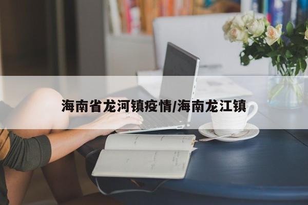 海南省龙河镇疫情/海南龙江镇