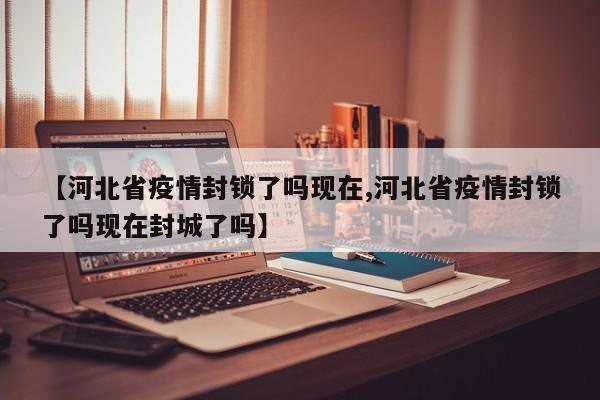 【河北省疫情封锁了吗现在,河北省疫情封锁了吗现在封城了吗】