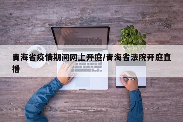 青海省疫情期间网上开庭/青海省法院开庭直播