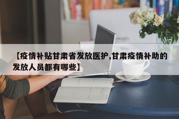 【疫情补贴甘肃省发放医护,甘肃疫情补助的发放人员都有哪些】