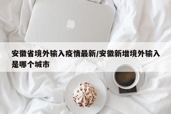 安徽省境外输入疫情最新/安徽新增境外输入是哪个城市