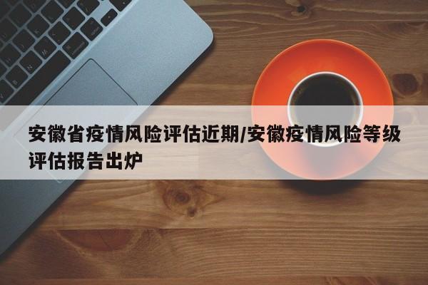 安徽省疫情风险评估近期/安徽疫情风险等级评估报告出炉