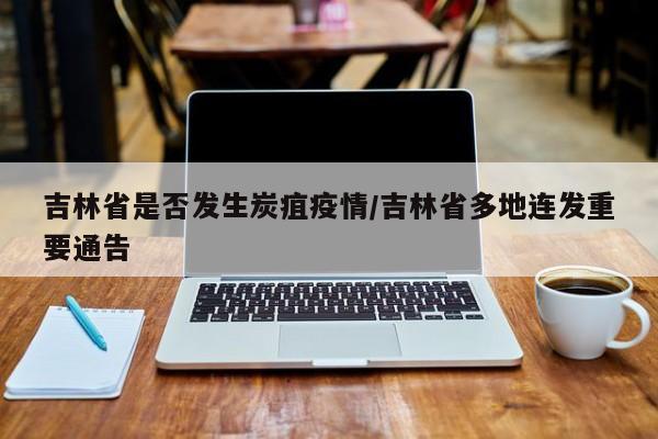 吉林省是否发生炭疽疫情/吉林省多地连发重要通告