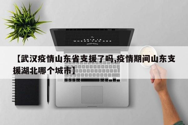 【武汉疫情山东省支援了吗,疫情期间山东支援湖北哪个城市】