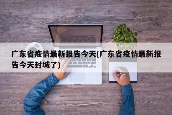 广东省疫情最新报告今天(广东省疫情最新报告今天封城了)