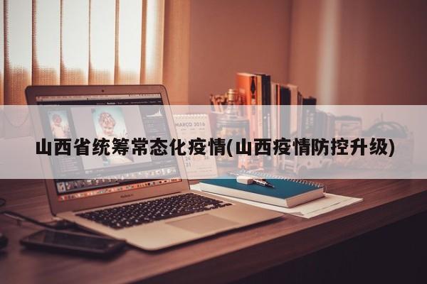 山西省统筹常态化疫情(山西疫情防控升级)