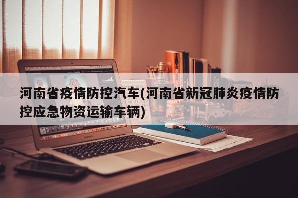河南省疫情防控汽车(河南省新冠肺炎疫情防控应急物资运输车辆)