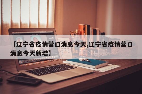 【辽宁省疫情营口消息今天,辽宁省疫情营口消息今天新增】