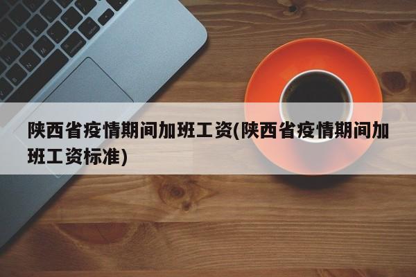 陕西省疫情期间加班工资(陕西省疫情期间加班工资标准)