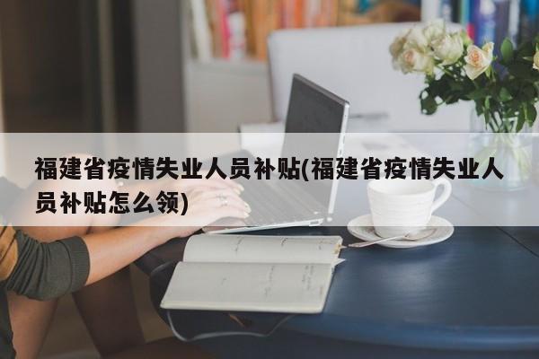 福建省疫情失业人员补贴(福建省疫情失业人员补贴怎么领)