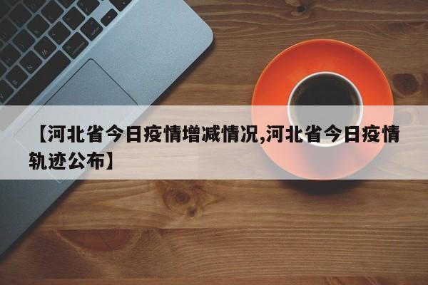 【河北省今日疫情增减情况,河北省今日疫情轨迹公布】