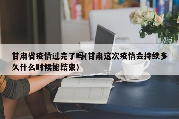 甘肃省疫情过完了吗(甘肃这次疫情会持续多久什么时候能结束)