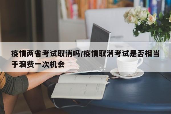 疫情两省考试取消吗/疫情取消考试是否相当于浪费一次机会