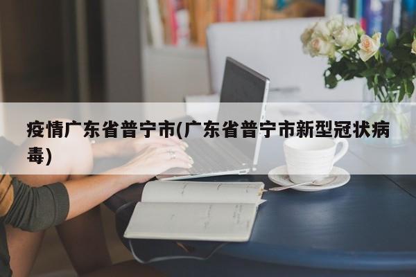疫情广东省普宁市(广东省普宁市新型冠状病毒)