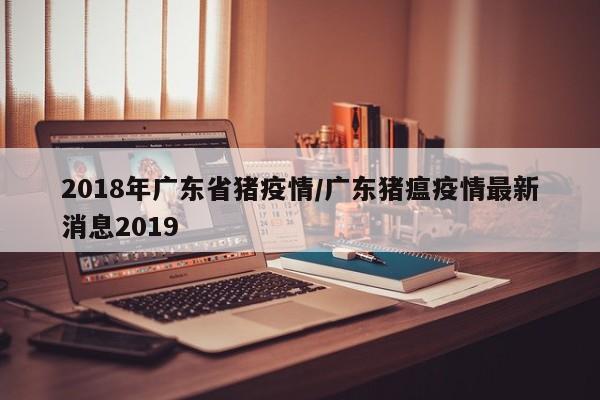 2018年广东省猪疫情/广东猪瘟疫情最新消息2019