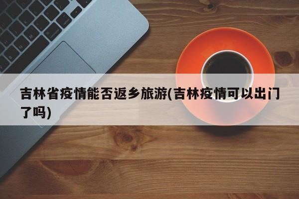 吉林省疫情能否返乡旅游(吉林疫情可以出门了吗)