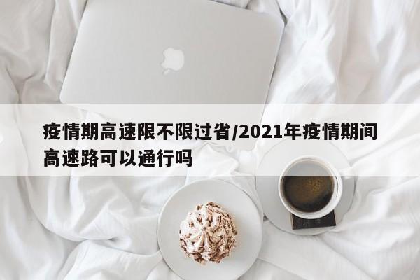 疫情期高速限不限过省/2021年疫情期间高速路可以通行吗