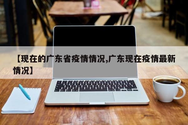 【现在的广东省疫情情况,广东现在疫情最新情况】