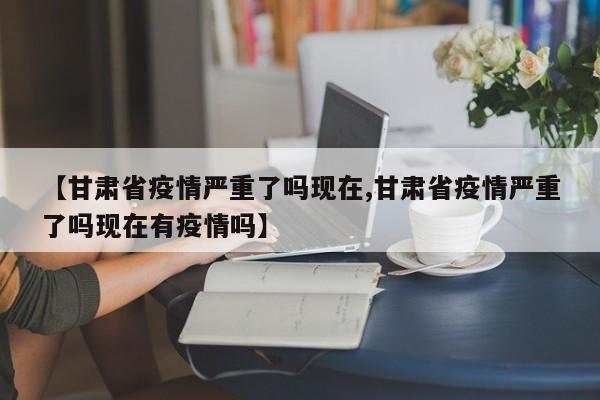 【甘肃省疫情严重了吗现在,甘肃省疫情严重了吗现在有疫情吗】